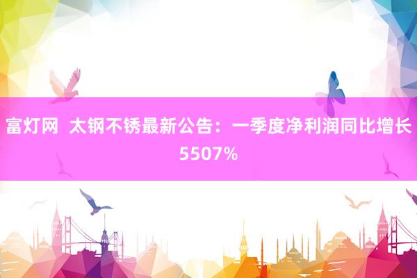 富灯网  太钢不锈最新公告：一季度净利润同比增长5507%