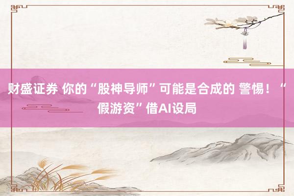 财盛证券 你的“股神导师”可能是合成的 警惕！“假游资”借AI设局