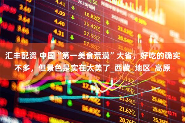 汇丰配资 中国“第一美食荒漠”大省，好吃的确实不多，但景色是实在太美了_西藏_地区_高原
