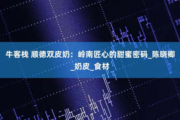 牛客栈 顺德双皮奶：岭南匠心的甜蜜密码_陈晓卿_奶皮_食材