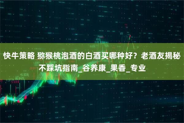 快牛策略 猕猴桃泡酒的白酒买哪种好？老酒友揭秘不踩坑指南_谷养康_果香_专业