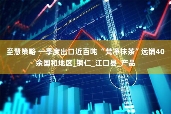 至慧策略 一季度出口近百吨 “梵净抹茶”远销40余国和地区_铜仁_江口县_产品