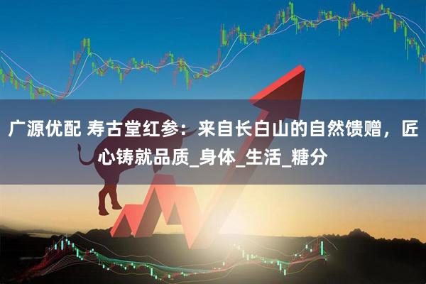 广源优配 寿古堂红参：来自长白山的自然馈赠，匠心铸就品质_身体_生活_糖分
