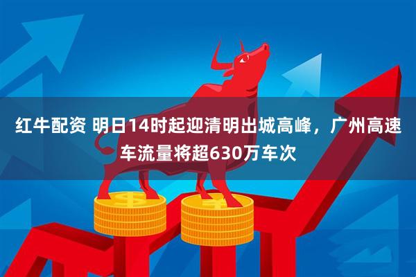 红牛配资 明日14时起迎清明出城高峰，广州高速车流量将超630万车次