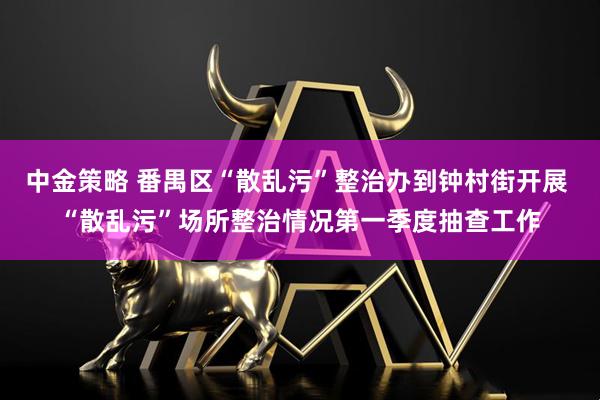 中金策略 番禺区“散乱污”整治办到钟村街开展 “散乱污”场所整治情况第一季度抽查工作