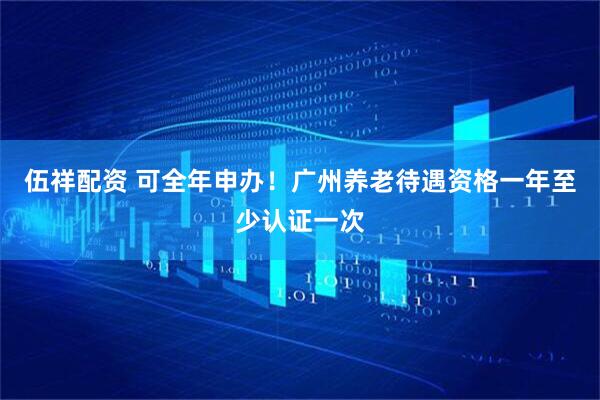 伍祥配资 可全年申办！广州养老待遇资格一年至少认证一次