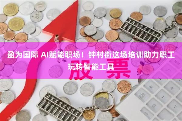 盈为国际 AI赋能职场！钟村街这场培训助力职工玩转智能工具