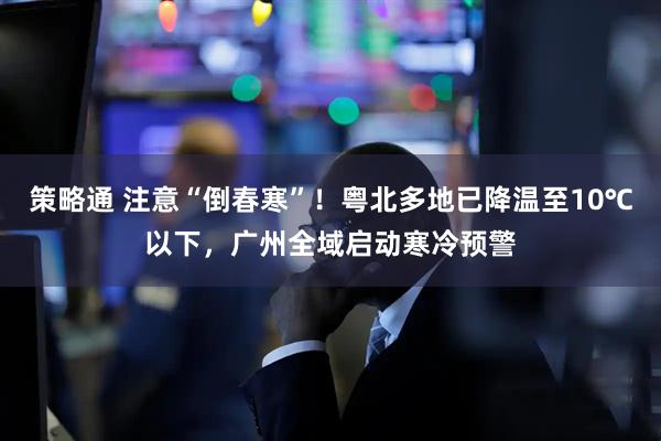 策略通 注意“倒春寒”！粤北多地已降温至10℃以下，广州全域启动寒冷预警