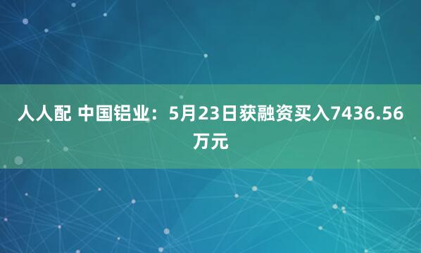 人人配 中国铝业：5月23日获融资买入7436.56万元