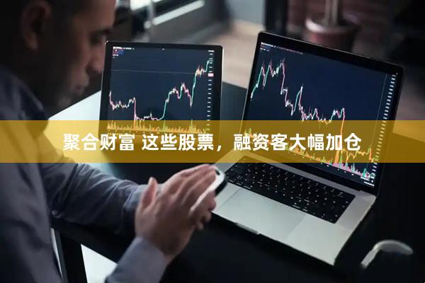 聚合财富 这些股票，融资客大幅加仓