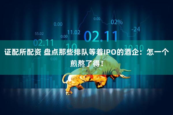 证配所配资 盘点那些排队等着IPO的酒企：怎一个煎熬了得！
