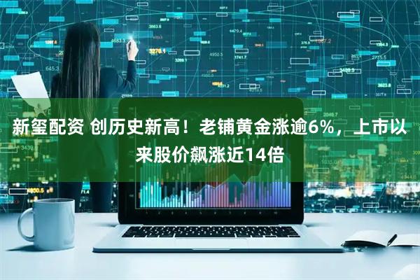 新玺配资 创历史新高！老铺黄金涨逾6%，上市以来股价飙涨近14倍
