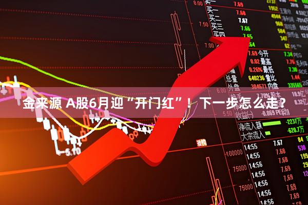 金来源 A股6月迎“开门红”！下一步怎么走？