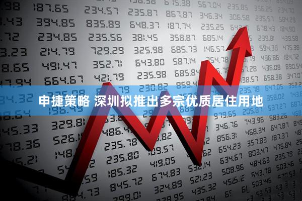 申捷策略 深圳拟推出多宗优质居住用地