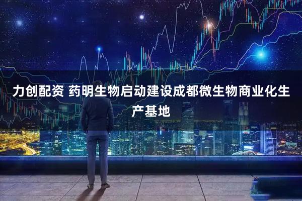 力创配资 药明生物启动建设成都微生物商业化生产基地