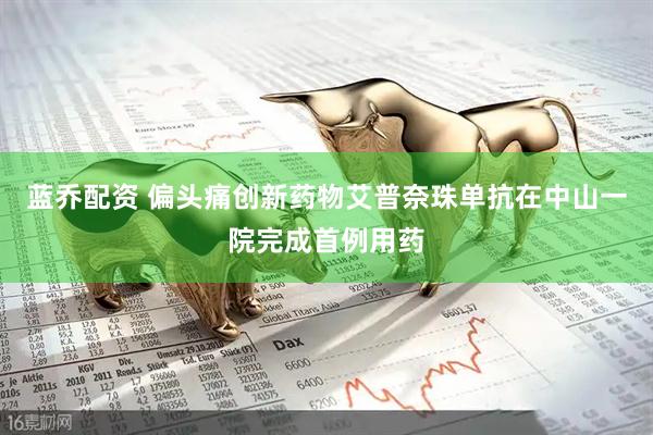 蓝乔配资 偏头痛创新药物艾普奈珠单抗在中山一院完成首例用药