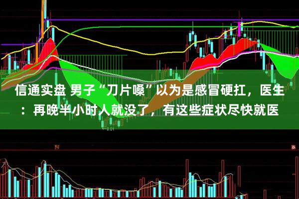 信通实盘 男子“刀片嗓”以为是感冒硬扛，医生：再晚半小时人就没了，有这些症状尽快就医