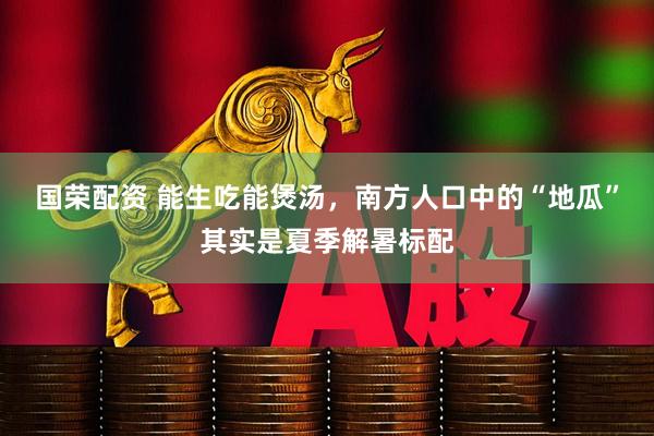 国荣配资 能生吃能煲汤，南方人口中的“地瓜”其实是夏季解暑标配
