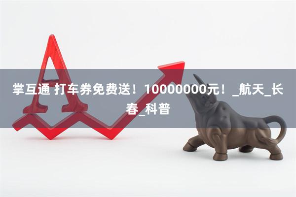 掌互通 打车券免费送！10000000元！_航天_长春_科普