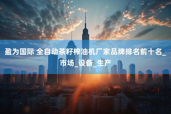 盈为国际 全自动茶籽榨油机厂家品牌排名前十名_市场_设备_生产