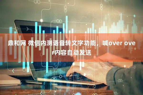 鼎和网 微信内测语音转文字功能，喊over over内容自动发送