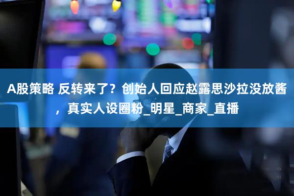 A股策略 反转来了？创始人回应赵露思沙拉没放酱，真实人设圈粉_明星_商家_直播