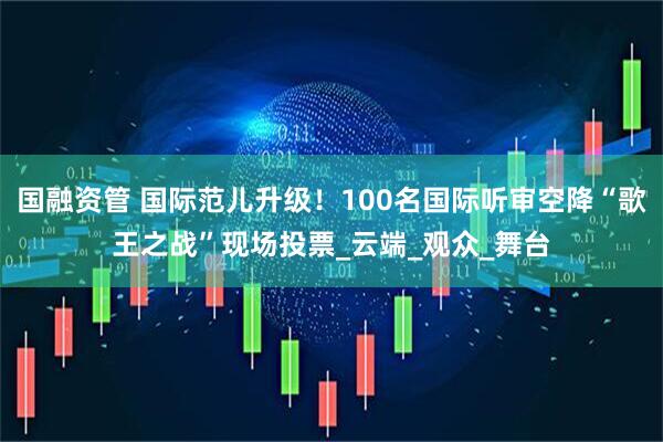 国融资管 国际范儿升级！100名国际听审空降“歌王之战”现场投票_云端_观众_舞台
