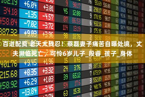 百进配资 老天太残忍！蔡磊妻子痛苦自曝处境，丈夫濒临死亡，可怜6岁儿子_段睿_孩子_身体