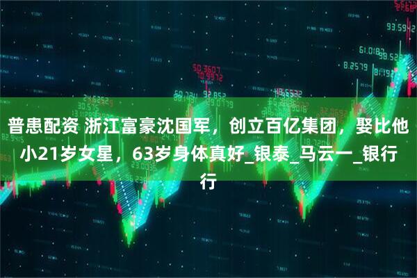 普患配资 浙江富豪沈国军，创立百亿集团，娶比他小21岁女星，63岁身体真好_银泰_马云一_银行