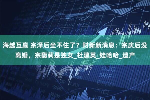 海越互赢 宗泽后坐不住了？财新新消息：宗庆后没离婚，宗馥莉是独女_杜建英_娃哈哈_遗产