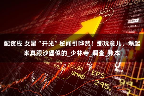 配资栈 女星“开光”秘闻引哗然！那玩意儿，塌起来真跟沙堡似的_少林寺_调查_账本