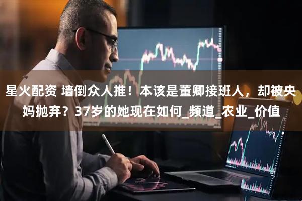 星火配资 墙倒众人推！本该是董卿接班人，却被央妈抛弃？37岁的她现在如何_频道_农业_价值