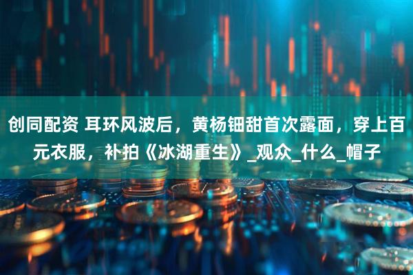 创同配资 耳环风波后，黄杨钿甜首次露面，穿上百元衣服，补拍《冰湖重生》_观众_什么_帽子