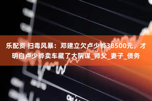 乐配资 扫毒风暴：邓建立欠卢少骅38500元，才明白卢少骅卖车藏了大阴谋_师父_妻子_债务