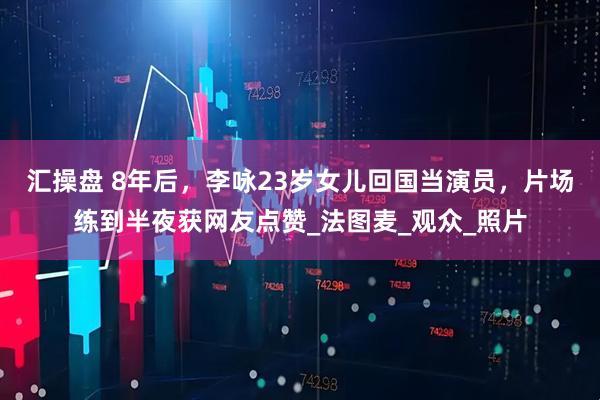 汇操盘 8年后，李咏23岁女儿回国当演员，片场练到半夜获网友点赞_法图麦_观众_照片
