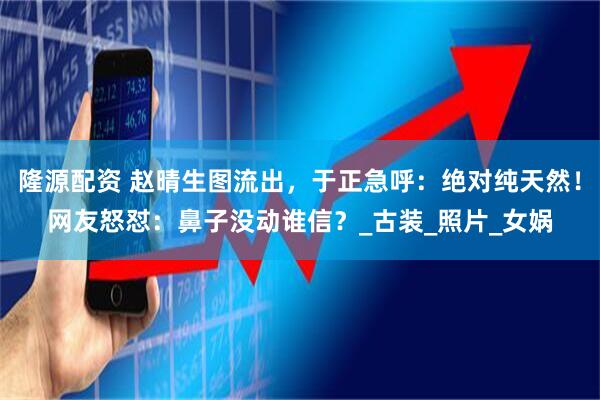 隆源配资 赵晴生图流出，于正急呼：绝对纯天然！网友怒怼：鼻子没动谁信？_古装_照片_女娲