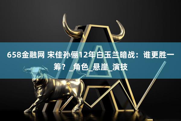 658金融网 宋佳孙俪12年白玉兰暗战：谁更胜一筹？_角色_悬崖_演技