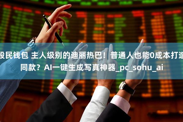 股民钱包 主人级别的迪丽热巴！普通人也能0成本打造同款？AI一键生成写真神器_pc_sohu_ai