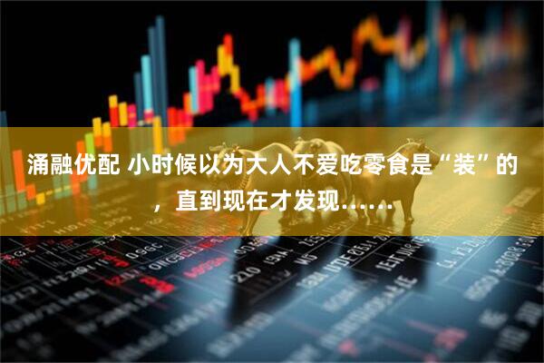 涌融优配 小时候以为大人不爱吃零食是“装”的，直到现在才发现……