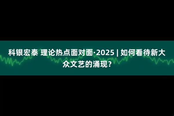 科银宏泰 理论热点面对面·2025 | 如何看待新大众文艺的涌现？