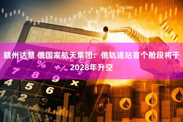 赣州达慧 俄国家航天集团：俄轨道站首个舱段将于2028年升空