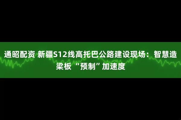 通昭配资 新疆S12线高托巴公路建设现场：智慧造梁板 “预制”加速度