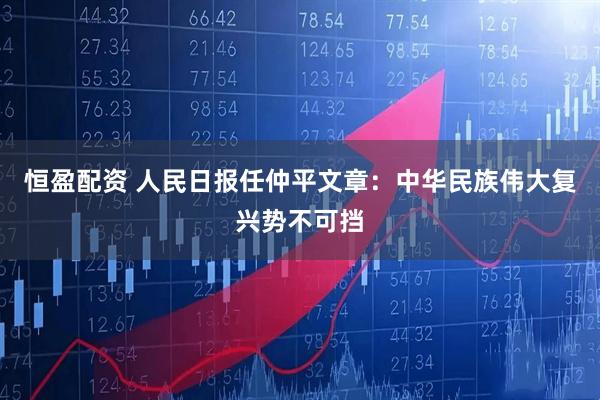 恒盈配资 人民日报任仲平文章：中华民族伟大复兴势不可挡