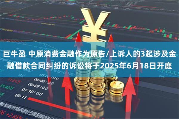 巨牛盈 中原消费金融作为原告/上诉人的3起涉及金融借款合同纠纷的诉讼将于2025年6月18日开庭