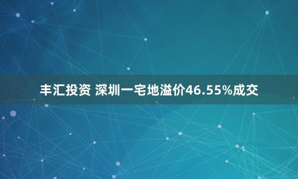 丰汇投资 深圳一宅地溢价46.55%成交