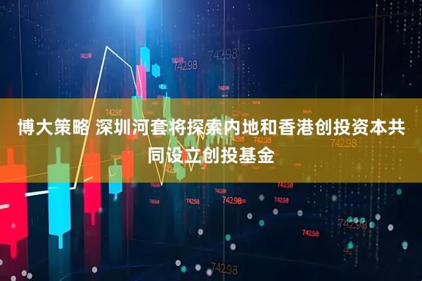 博大策略 深圳河套将探索内地和香港创投资本共同设立创投基金