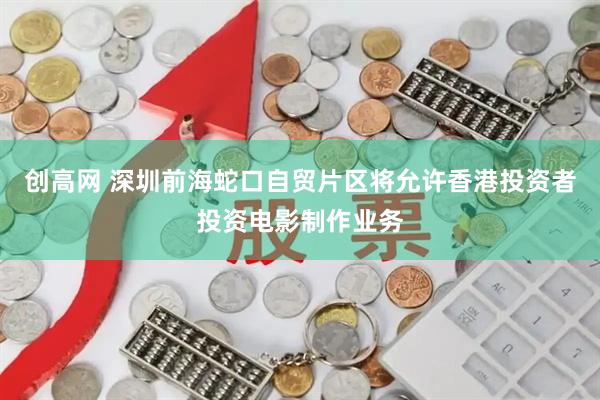 创高网 深圳前海蛇口自贸片区将允许香港投资者投资电影制作业务