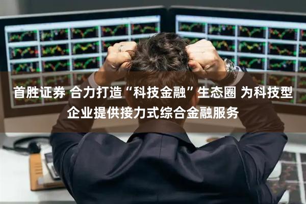 首胜证券 合力打造“科技金融”生态圈 为科技型企业提供接力式综合金融服务