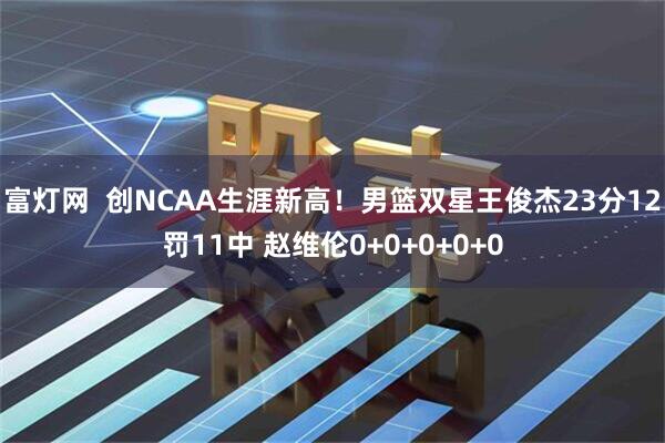 富灯网  创NCAA生涯新高！男篮双星王俊杰23分12罚11中 赵维伦0+0+0+0+0