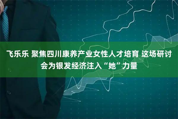 飞乐乐 聚焦四川康养产业女性人才培育 这场研讨会为银发经济注入“她”力量